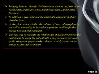 Page 55
 Imaging helps to identify vital structures such as the floor of the
nasal cavity, maxillary sinus, mandibular canal, and mental
foramen.
 In addition it gives absolute dimensional measurement of the
alveolar bone,
 it also determines whether the volume of bone radiographically
(as well as clinically) is located in a position to allow for the
proper position of the implant.
 The best way to evaluate the relationship of available bone to the
dentition is to image the patient with a diagnostically accurate
guide using radiopaque markers that accurately represent the
proposed prosthetic contours
 