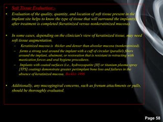 Page 58
• Soft Tissue Evaluation:-
• Evaluation of the quality, quantity, and location of soft tissue present in the
implant site helps to know the type of tissue that will surround the implant(s)
after treatment is completed (keratinized versus nonkeratinized mucosa).
• In some cases, depending on the clinician's view of keratinized tissue, may need
soft tissue augmentation.
– Keratinized mucosa is thicker and denser than alveolar mucosa (nonkeratinized).
– forms a strong seal around the implant with a cuff of circular (parallel) fibers
around the implant, abutment, or restoration that is resistant to retracting with
mastication forces and oral hygiene procedures.
– Implants with coated surfaces (i.e., hydroxyapatite [H] or titanium plasma spray
[TPS] coating) demonstrate greater periimplant bone loss and failures in the
absence of keratinized mucosa.(Beckler 1996)
• Additionally, any mucogingival concerns, such as frenum attachments or pulls,
should be thoroughly evaluated.
 