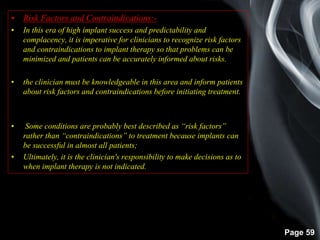 Page 59
• Risk Factors and Contraindications:-
• In this era of high implant success and predictability and
complacency, it is imperative for clinicians to recognize risk factors
and contraindications to implant therapy so that problems can be
minimized and patients can be accurately informed about risks.
• the clinician must be knowledgeable in this area and inform patients
about risk factors and contraindications before initiating treatment.
• Some conditions are probably best described as “risk factors”
rather than “contraindications” to treatment because implants can
be successful in almost all patients;
• Ultimately, it is the clinician's responsibility to make decisions as to
when implant therapy is not indicated.
 