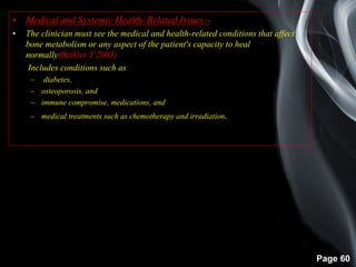 Page 60
• Medical and Systemic Health–Related Issues:-
• The clinician must see the medical and health-related conditions that affect
bone metabolism or any aspect of the patient's capacity to heal
normally(Beikler T 2003)
• Includes conditions such as
– diabetes,
– osteoporosis, and
– immune compromise, medications, and
– medical treatments such as chemotherapy and irradiation.
 