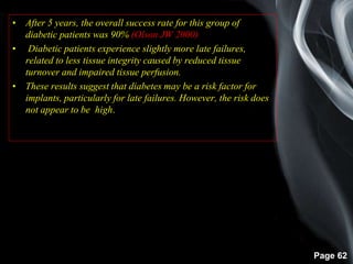Page 62
• After 5 years, the overall success rate for this group of
diabetic patients was 90% (Olson JW 2000)
• Diabetic patients experience slightly more late failures,
related to less tissue integrity caused by reduced tissue
turnover and impaired tissue perfusion.
• These results suggest that diabetes may be a risk factor for
implants, particularly for late failures. However, the risk does
not appear to be high.
 