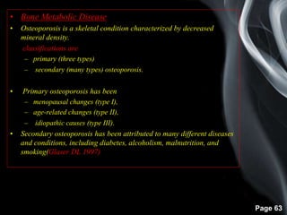 Page 63
• Bone Metabolic Disease
• Osteoporosis is a skeletal condition characterized by decreased
mineral density.
• classifications are
– primary (three types)
– secondary (many types) osteoporosis.
• Primary osteoporosis has been
– menopausal changes (type I),
– age-related changes (type II),
– idiopathic causes (type III).
• Secondary osteoporosis has been attributed to many different diseases
and conditions, including diabetes, alcoholism, malnutrition, and
smoking(Glaser DL 1997)
 