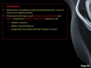 Page 65
• Medications:-
• Medications, including steroids and bisphosphonates, cause of
concern for implant patient.
• Corticosteroid therapy, used for hormone replacement, and
cancer treatment,or immune suppression suppresses the
– immune response,
– impair wound healing or
– compromise the normal adrenal response to stressress.
 