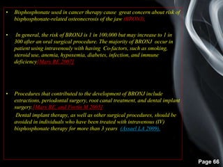 Page 66
• Bisphosphonate used in cancer therapy cause great concern about risk of
bisphosphonate-related osteonecrosis of the jaw (BRONJ),
• In general, the risk of BRONJ is 1 in 100,000 but may increase to 1 in
300 after an oral surgical procedure. The majority of BRONJ occur in
patient using intravenouly with having Co-factors, such as smoking,
steroid use, anemia, hypoxemia, diabetes, infection, and immune
deficiency[Marx RE 2007]
•
• Procedures that contributed to the development of BRONJ include
extractions, periodontal surgery, root canal treatment, and dental implant
surgery.[Marx RE, and Fortin M 2005]
• Dental implant therapy, as well as other surgical procedures, should be
avoided in individuals who have been treated with intravenous (IV)
bisphosphonate therapy for more than 3 years (Assael LA 2009).
 