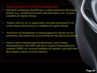 Page 67
• Immune Compromise and Immune Suppression:-
• Individuals undergoing chemotherapy or taking medications that impair
healing (e.g., steroids) and increases infection chances are not good
candidates for implant therapy.
• Patients with very low or undetectable viral loads and normal (T cell
counts) immune function may be candidates for implant therapy.
• Past history of chemotherapy or immunosuppressive therapy are not
problematic if the patient has recovered from the side effects of treatment.
• Patients with an immunocompromising disease, such as human
immunodeficiency virus (HIV) infection or acquired immunodeficiency
syndrome (AIDS), are not good candidates for implants, especially when
their immune system is seriously impaired.
 