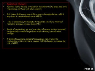 Page 68
• Radiation Therapy:-
• Patients with a history of radiation treatment to the head and neck
region may not heal well after surgery.
• Soft tissue dehiscence may follow surgical manipulation, which
may lead to osteoradionecrosis (ORN).
• This is especially problematic for patients who have received
radiation dosages greater than 60 Gy.
• Surgical procedures, or any procedure that may initiate a wound,
are generally avoided in patients with a history of radiation
therapy.
• If deemed necessary, surgical procedures can be done in
conjunction with hyperbaric oxygen (HBO) therapy to reduce the
risk of ORN.
 
