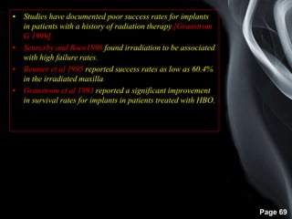 Page 69
• Studies have documented poor success rates for implants
in patients with a history of radiation therapy.[Granstrom
G 1999]
• Sennerby and Roos1998 found irradiation to be associated
with high failure rates.
• Beumer et al 1995 reported success rates as low as 60.4%
in the irradiated maxilla.
• Granstrom et al 1993 reported a significant improvement
in survival rates for implants in patients treated with HBO.
 