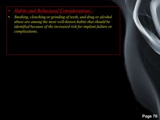 Page 70
• Habits and Behavioral Considerations:-
• Smoking, clenching or grinding of teeth, and drug or alcohol
abuse are among the most well-known habits that should be
identified because of the increased risk for implant failure or
complications.
 