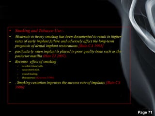 Page 71
• Smoking and Tobacco Use:-
• Moderate to heavy smoking has been documented to result in higher
rates of early implant failure and adversely affect the long-term
prognosis of dental implant restorations.[Bain CA 1993]
• particularly when implant is placed in poor quality bone such as the
posterior maxilla (Han TJ 2007).
• Becouse effect of smoking
– on white blood cells,
– vasoconstriction,
– wound healing,
– Osteoporosis (Ericsson I 1993)
• . Smoking cessation improves the success rate of implants.[Bain CA
1996]
 