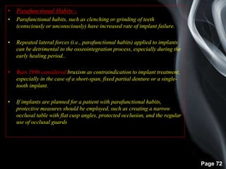 Page 72
• Parafunctional Habits:-
• Parafunctional habits, such as clenching or grinding of teeth
(consciously or unconsciously) have increased rate of implant failure.
• Repeated lateral forces (i.e., parafunctional habits) applied to implants
can be detrimental to the osseointegration process, especially during the
early healing period..
• Bain 1996 considered bruxism as contraindication to implant treatment,
especially in the case of a short-span, fixed partial denture or a single-
tooth implant.
• If implants are planned for a patient with parafunctional habits,
protective measures should be employed, such as creating a narrow
occlusal table with flat cusp angles, protected occlusion, and the regular
use of occlusal guards
 