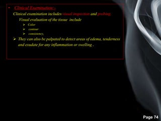 Page 74
• Clinical Examination:-
Clinical examination includes visual inspection and probing.
Visual evaluation of the tissue include
 Color
 contour
 consistency,
 They can also be palpated to detect areas of edema, tenderness
and exudate for any inflammation or swelling .
 