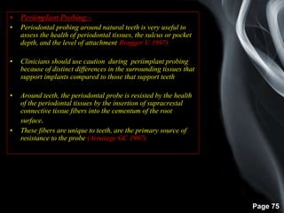 Page 75
• Periimplant Probing:-
• Periodontal probing around natural teeth is very useful to
assess the health of periodontal tissues, the sulcus or pocket
depth, and the level of attachment(Bragger U 1997)
• Clinicians should use caution during periimplant probing
because of distinct differences in the surrounding tissues that
support implants compared to those that support teeth.
• Around teeth, the periodontal probe is resisted by the health
of the periodontal tissues by the insertion of supracrestal
connective tissue fibers into the cementum of the root
surface.
• These fibers are unique to teeth, are the primary source of
resistance to the probe (Armitage GC 1997)
 