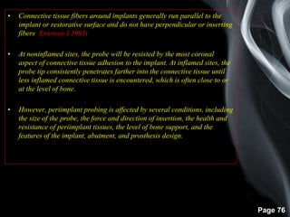 Page 76
• Connective tissue fibers around implants generally run parallel to the
implant or restorative surface and do not have perpendicular or inserting
fibers (Ericsson I 1993)
• At noninflamed sites, the probe will be resisted by the most coronal
aspect of connective tissue adhesion to the implant. At inflamed sites, the
probe tip consistently penetrates farther into the connective tissue until
less inflamed connective tissue is encountered, which is often close to or
at the level of bone.
• However, periimplant probing is affected by several conditions, including
the size of the probe, the force and direction of insertion, the health and
resistance of periimplant tissues, the level of bone support, and the
features of the implant, abutment, and prosthesis design.
 