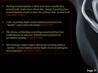 Page 77
• Probing around implants is likely to be more variable than
around teeth; studies have shown that change in probing force
around implants results in more loss of tissue than around teeth
(Mombelli A 1997).
• 3 mm of probing depth around implants presumed to be
“healthy” (and without bleeding)(Adell R 1981)
• The absence of bleeding on probing around teeth has been
established as an indicator of health and a predictor of
periodontal stability (Lang NP 1990).
• Microbiologic studies suggest that greater probing depth or
“pockets” around implants harbor higher levels of pathogenic
microorganisms (Mombelli A 1987)
 