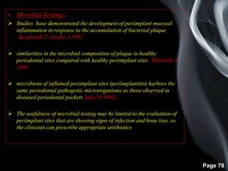 Page 78
• Microbial Testing:-
 Studies have demonstrated the development of periimplant mucosal
inflammation in response to the accumulation of bacterial plaque
(Berglundh T, Lindhe J 1992)
 similarities in the microbial composition of plaque in healthy
periodontal sites compared with healthy periimplant sites (Mombelli A
2000)
 microbiota of inflamed periimplant sites (periimplantitis) harbors the
same periodontal pathogenic microorganisms as those observed in
diseased periodontal pockets(Sanz M 1990) .
 The usefulness of microbial testing may be limited to the evaluation of
periimplant sites that are showing signs of infection and bone loss, so
the clinician can prescribe appropriate antibiotics.
 