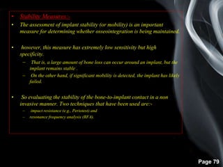 Page 79
• Stability Measures:-
• The assessment of implant stability (or mobility) is an important
measure for determining whether osseointegration is being maintained.
• however, this measure has extremely low sensitivity but high
specificity.
– That is, a large amount of bone loss can occur around an implant, but the
implant remains stable .
– On the other hand, if significant mobility is detected, the implant has likely
failed.
• So evaluating the stability of the bone-to-implant contact in a non
invasive manner. Two techniques that have been used are:-
– impact resistance (e.g., Periotest) and
– resonance frequency analysis (RFA).
 