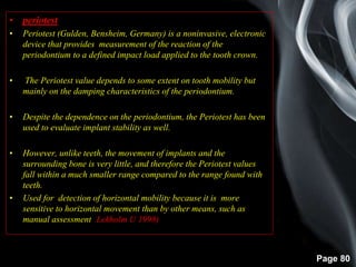 Page 80
• periotest
• Periotest (Gulden, Bensheim, Germany) is a noninvasive, electronic
device that provides measurement of the reaction of the
periodontium to a defined impact load applied to the tooth crown.
• The Periotest value depends to some extent on tooth mobility but
mainly on the damping characteristics of the periodontium.
• Despite the dependence on the periodontium, the Periotest has been
used to evaluate implant stability as well.
• However, unlike teeth, the movement of implants and the
surrounding bone is very little, and therefore the Periotest values
fall within a much smaller range compared to the range found with
teeth.
• Used for detection of horizontal mobility because it is more
sensitive to horizontal movement than by other means, such as
manual assessment (Lekholm U 1998)
 
