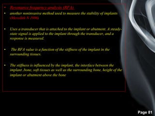 Page 81
• Resonance frequency analysis (RFA) :-
• another noninvasive method used to measure the stability of implants
(Meredith N 1996)
• Uses a transducer that is attached to the implant or abutment. A steady-
state signal is applied to the implant through the transducer, and a
response is measured.
• The RFA value is a function of the stiffness of the implant in the
surrounding tissues.
• The stiffness is influenced by the implant, the interface between the
implant ,bone, soft tissues as well as the surrounding bone, height of the
implant or abutment above the bone
 