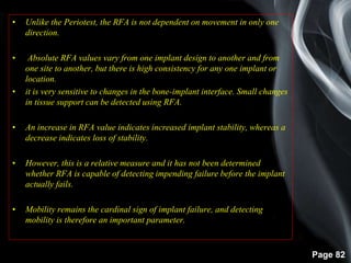 Page 82
• Unlike the Periotest, the RFA is not dependent on movement in only one
direction.
• Absolute RFA values vary from one implant design to another and from
one site to another, but there is high consistency for any one implant or
location.
• it is very sensitive to changes in the bone-implant interface. Small changes
in tissue support can be detected using RFA.
• An increase in RFA value indicates increased implant stability, whereas a
decrease indicates loss of stability.
• However, this is a relative measure and it has not been determined
whether RFA is capable of detecting impending failure before the implant
actually fails.
• Mobility remains the cardinal sign of implant failure, and detecting
mobility is therefore an important parameter.
 