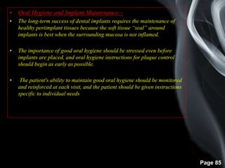 Page 85
• Oral Hygiene and Implant Maintenance:-
• The long-term success of dental implants requires the maintenance of
healthy periimplant tissues because the soft tissue “seal” around
implants is best when the surrounding mucosa is not inflamed.
• The importance of good oral hygiene should be stressed even before
implants are placed, and oral hygiene instructions for plaque control
should begin as early as possible.
• The patient's ability to maintain good oral hygiene should be monitored
and reinforced at each visit, and the patient should be given instructions
specific to individual needs
 