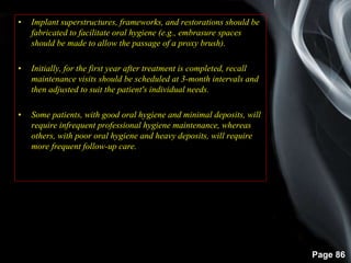 Page 86
• Implant superstructures, frameworks, and restorations should be
fabricated to facilitate oral hygiene (e.g., embrasure spaces
should be made to allow the passage of a proxy brush).
• Initially, for the first year after treatment is completed, recall
maintenance visits should be scheduled at 3-month intervals and
then adjusted to suit the patient's individual needs.
• Some patients, with good oral hygiene and minimal deposits, will
require infrequent professional hygiene maintenance, whereas
others, with poor oral hygiene and heavy deposits, will require
more frequent follow-up care.
 
