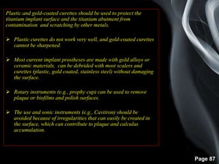 Page 87
Plastic and gold-coated curettes should be used to protect the
titanium implant surface and the titanium abutment from
contamination and scratching by other metals.
 Plastic curettes do not work very well, and gold-coated curettes
cannot be sharpened.
 Most current implant prostheses are made with gold alloys or
ceramic materials, can be debrided with most scalers and
curettes (plastic, gold coated, stainless steel) without damaging
the surface.
 Rotary instruments (e.g., prophy cup) can be used to remove
plaque or biofilms and polish surfaces.
 The use and sonic instruments (e.g., Cavitron) should be
avoided because of irregularities that can easily be created in
the surface, which can contribute to plaque and calculus
accumulation.
 