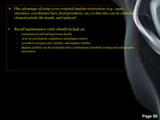 Page 88
 One advantage of using screw-retained implant restorations (e.g., super
structures, overdenture bars, fixed prosthesis, etc.) is that they can be removed,
cleaned outside the mouth, and replaced.
• Recall maintenance visits should include an
– evaluation of soft and hard tissue health,
– level of oral hygiene compliance and plaque control,
– prosthesis integrity and stability, and implant stability.
– Implant stability can be evaluated with a combination of mobility testing and radiographic
assessment.
 
