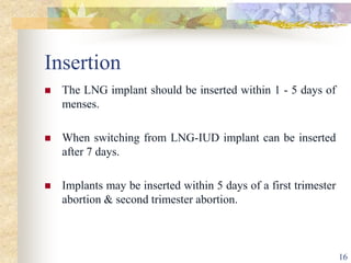 Insertion
 The LNG implant should be inserted within 1 - 5 days of
menses.
 When switching from LNG-IUD implant can be inserted
after 7 days.
 Implants may be inserted within 5 days of a first trimester
abortion & second trimester abortion.
16
 