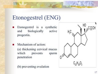 Etonogestrel (ENG)
 Etonogestrel is a synthetic
and biologically active
progestin.
 Mechanism of action:
(a) thickening cervical mucus
which prevents sperm
penetration
(b) preventing ovulation
17
 