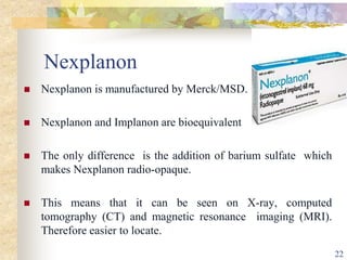 Nexplanon
 Nexplanon is manufactured by Merck/MSD.
 Nexplanon and Implanon are bioequivalent
 The only difference is the addition of barium sulfate which
makes Nexplanon radio-opaque.
 This means that it can be seen on X-ray, computed
tomography (CT) and magnetic resonance imaging (MRI).
Therefore easier to locate.
22
 
