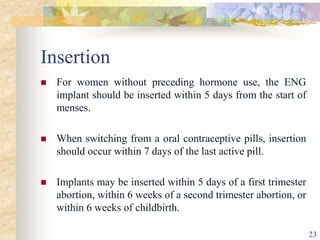 Insertion
 For women without preceding hormone use, the ENG
implant should be inserted within 5 days from the start of
menses.
 When switching from a oral contraceptive pills, insertion
should occur within 7 days of the last active pill.
 Implants may be inserted within 5 days of a first trimester
abortion, within 6 weeks of a second trimester abortion, or
within 6 weeks of childbirth.
23
 