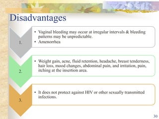 Disadvantages
1.
• Vaginal bleeding may occur at irregular intervals & bleeding
patterns may be unpredictable.
• Amenorrhea
2.
• Weight gain, acne, fluid retention, headache, breast tenderness,
hair loss, mood changes, abdominal pain, and irritation, pain,
itching at the insertion area.
3.
• It does not protect against HIV or other sexually transmitted
infections.
30
 