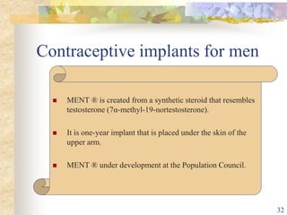 Contraceptive implants for men
 MENT ® is created from a synthetic steroid that resembles
testosterone (7α-methyl-19-nortestosterone).
 It is one-year implant that is placed under the skin of the
upper arm.
 MENT ® under development at the Population Council.
32
 