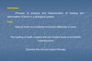 Definition
Process of analysis and determination of loading and
deformation of bone in a biological system.
Role
Natural tooth and implants anchored differently in bone
The loading of teeth, implant and peri implant bone of prosthetic
superstructure
Optimize the clinical implant therapy
 