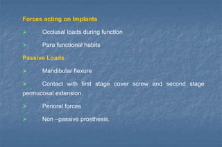 Forces acting on Implants
 Occlusal loads during function
 Para functional habits
Passive Loads
 Mandibular flexure
 Contact with first stage cover screw and second stage
permucosal extension.
 Perioral forces
 Non –passive prosthesis.
 