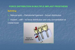 FORCE DISTRIBUTION IN MULTIPLE IMPLANT PROSTHESIS
Splinting
 Natural tooth – Periodontal ligament – forced distribution
 Implant – stiff – no force distribution and only concentration at
crestal bone
 