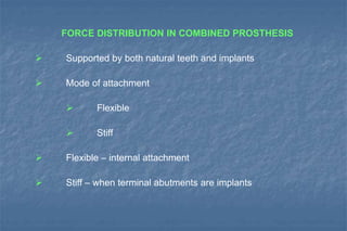 FORCE DISTRIBUTION IN COMBINED PROSTHESIS
 Supported by both natural teeth and implants
 Mode of attachment
 Flexible
 Stiff
 Flexible – internal attachment
 Stiff – when terminal abutments are implants
 