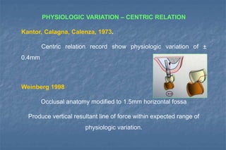 PHYSIOLOGIC VARIATION – CENTRIC RELATION
Kantor, Calagna, Calenza, 1973.
Centric relation record show physiologic variation of ±
0.4mm
Weinberg 1998
Occlusal anatomy modified to 1.5mm horizontal fossa
Produce vertical resultant line of force within expected range of
physiologic variation.
 