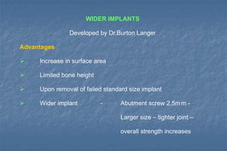 WIDER IMPLANTS
Developed by Dr.Burton Langer
Advantages
 Increase in surface area
 Limited bone height
 Upon removal of failed standard size implant
 Wider implant - Abutment screw 2.5mm -
Larger size – tighter joint –
overall strength increases
 