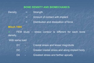 BONE DENSITY AND BIOMECHANICS
Density ∞ Strength
∞ Amount of contact with implant
∞ Distribution and dissipation of force
Misch 1995
 FEM study – stress contour is different for each bone
density.
With same load
D1 - Crestal stress and lesser magnitude
D2 - Greater crestal stress and along implant body
D4 - Greatest stress and farther apically
 