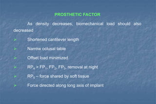 PROSTHETIC FACTOR
As density decreases, biomechanical load should also
decreased
 Shortened cantilever length
 Narrow oclusal table
 Offset load minimized
 RP4 > FP1, FP2, FP3, removal at night
 RP5 – force shared by soft tissue
 Force directed along long axis of implant
 
