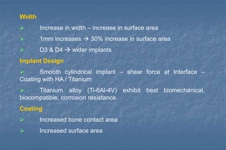 Width
 Increase in width – increase in surface area
 1mm increases  30% increase in surface area
 D3 & D4  wider implants
Implant Design
 Smooth cylindrical implant – shear force at Interface –
Coating with HA / Titanium
 Titanium alloy (Ti-6Al-4V) exhibit best biomechanical,
biocompatible, corrosion resistance.
Coating
 Increased bone contact area
 Increased surface area
 