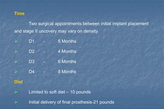 Time
Two surgical appointments between initial implant placement
and stage II uncovery may vary on density.
 D1 - 5 Months
 D2 - 4 Months
 D3 - 6 Months
 D4 - 8 Months
Diet
 Limited to soft diet – 10 pounds
 Initial delivery of final prosthesis-21 pounds
 