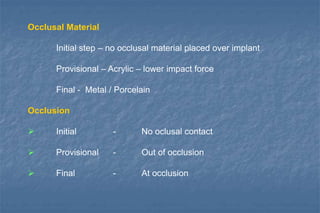 Occlusal Material
Initial step – no occlusal material placed over implant
Provisional – Acrylic – lower impact force
Final - Metal / Porcelain
Occlusion
 Initial - No oclusal contact
 Provisional - Out of occlusion
 Final - At occlusion
 