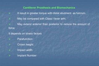 Cantilever Prosthesis and Biomechanics
 It result in greater torque with distal abutment as fulcrum.
 May be compared with Class I lever arm.
 May extend anterior than posterior to reduce the amount of
force
It depends on stress factors
 Parafunction
 Crown height
 Impact width
 Implant Number
 