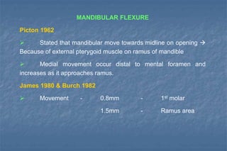 MANDIBULAR FLEXURE
Picton 1962
 Stated that mandibular move towards midline on opening 
Because of external pterygoid muscle on ramus of mandible
 Medial movement occur distal to mental foramen and
increases as it approaches ramus.
James 1980 & Burch 1982
 Movement - 0.8mm - 1st molar
1.5mm - Ramus area
 