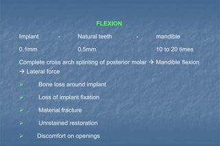 FLEXION
Implant - Natural teeth - mandible
0.1mm 0.5mm 10 to 20 times
Complete cross arch splinting of posterior molar  Mandible flexion
 Lateral force
 Bone loss around implant
 Loss of implant fixation
 Material fracture
 Unretained restoration
 Discomfort on openings
 