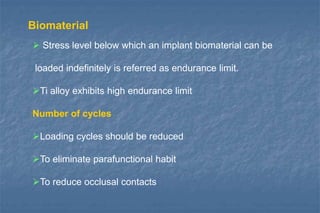 Biomaterial
 Stress level below which an implant biomaterial can be
loaded indefinitely is referred as endurance limit.
Ti alloy exhibits high endurance limit
Number of cycles
Loading cycles should be reduced
To eliminate parafunctional habit
To reduce occlusal contacts
 