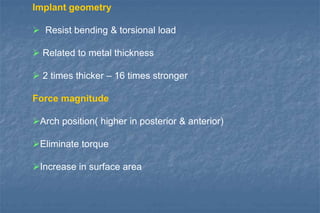 Implant geometry
 Resist bending & torsional load
 Related to metal thickness
 2 times thicker – 16 times stronger
Force magnitude
Arch position( higher in posterior & anterior)
Eliminate torque
Increase in surface area
 