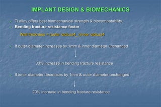 IMPLANT DESIGN & BIOMECHANICS
 Ti alloy offers best biomechanical strength & biocompatability
 Bending fracture resistance factor
Wall thickness = (outer radius)4_ (inner radius)4
 If outer diameter increases by 1mm & inner diameter unchanged
33% increase in bending fracture resistance
 If inner diameter decreases by 1mm & outer diameter unchanged
20% increase in bending fracture resistance
 